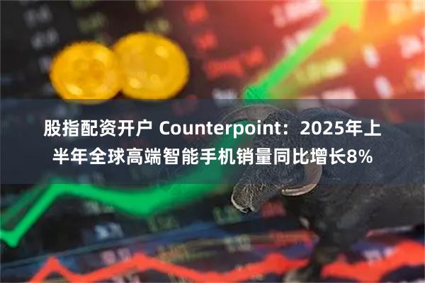 股指配资开户 Counterpoint：2025年上半年全球高端智能手机销量同比增长8%