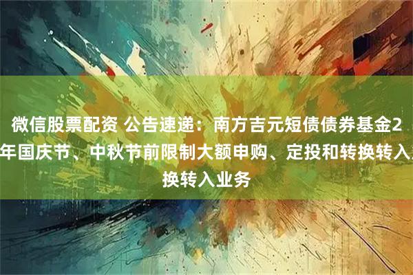 微信股票配资 公告速递：南方吉元短债债券基金2025年国庆节、中秋节前限制大额申购、定投和转换转入业务