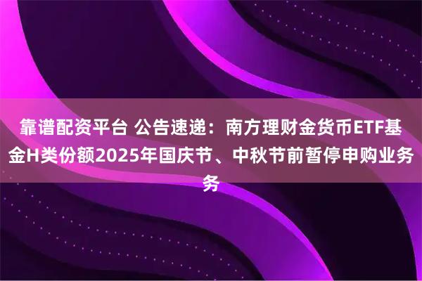 靠谱配资平台 公告速递：南方理财金货币ETF基金H类份额2025年国庆节、中秋节前暂停申购业务
