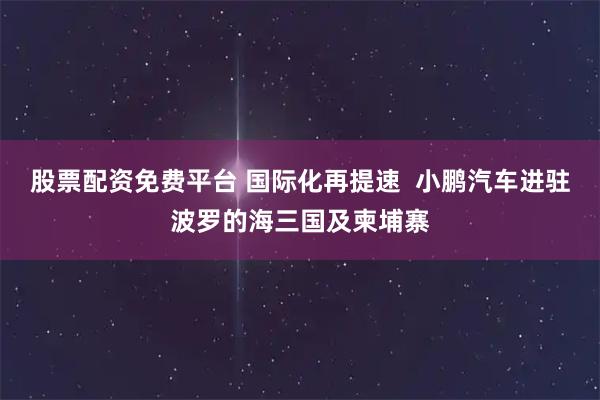 股票配资免费平台 国际化再提速  小鹏汽车进驻波罗的海三国及柬埔寨