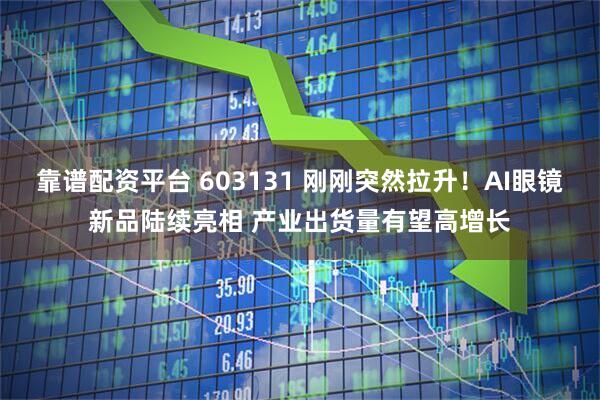 靠谱配资平台 603131 刚刚突然拉升！AI眼镜新品陆续亮相 产业出货量有望高增长