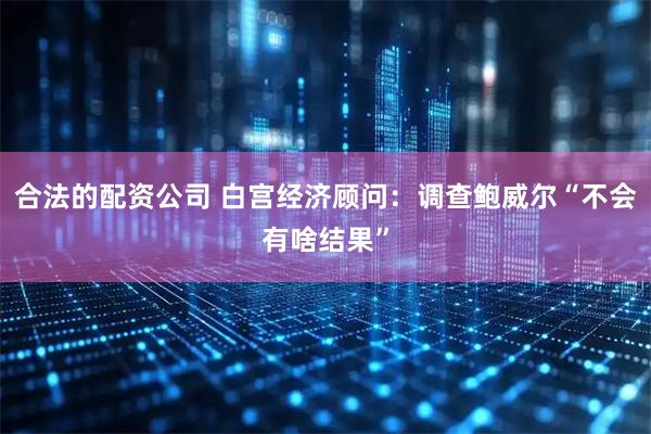 合法的配资公司 白宫经济顾问：调查鲍威尔“不会有啥结果”