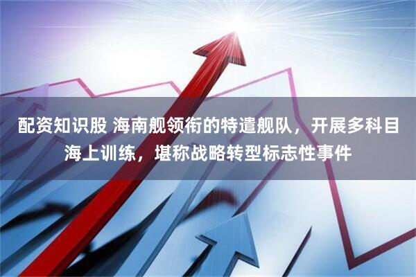 配资知识股 海南舰领衔的特遣舰队，开展多科目海上训练，堪称战略转型标志性事件