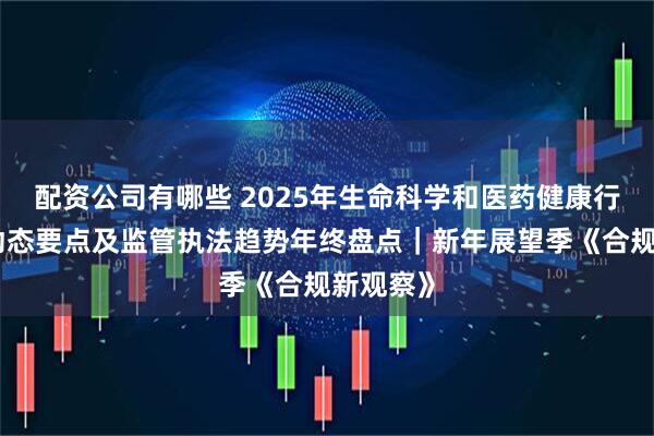 配资公司有哪些 2025年生命科学和医药健康行业政策动态要点及监管执法趋势年终盘点｜新年展望季《合规新观察》