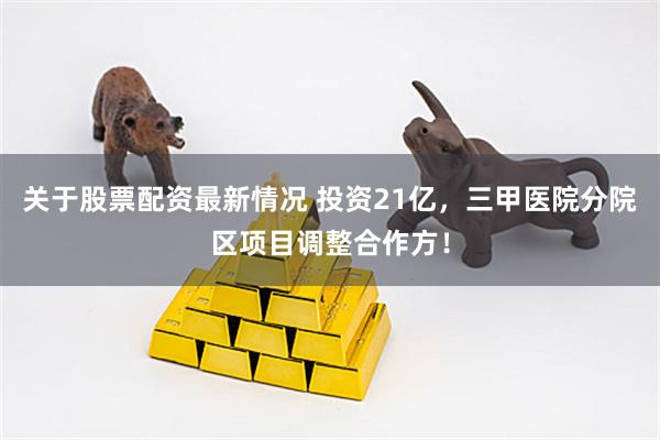 关于股票配资最新情况 投资21亿，三甲医院分院区项目调整合作方！