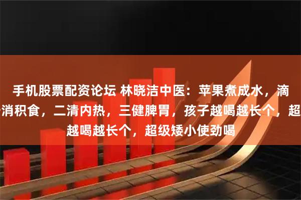 手机股票配资论坛 林晓洁中医：苹果煮成水，滴滴润如油，一消积食，二清内热，三健脾胃，孩子越喝越长个，超级矮小使劲喝