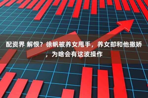 配资界 解恨?徐帆被养女甩手,养女却和他撒娇,为啥会有这波操作