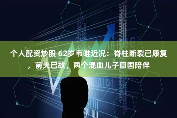 个人配资炒股 62岁韦唯近况：脊柱断裂已康复，前夫已故，两个混血儿子回国陪伴