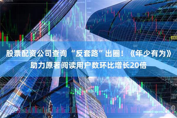 股票配资公司查询 “反套路”出圈！《年少有为》助力原著阅读用户数环比增长20倍