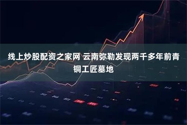 线上炒股配资之家网 云南弥勒发现两千多年前青铜工匠墓地