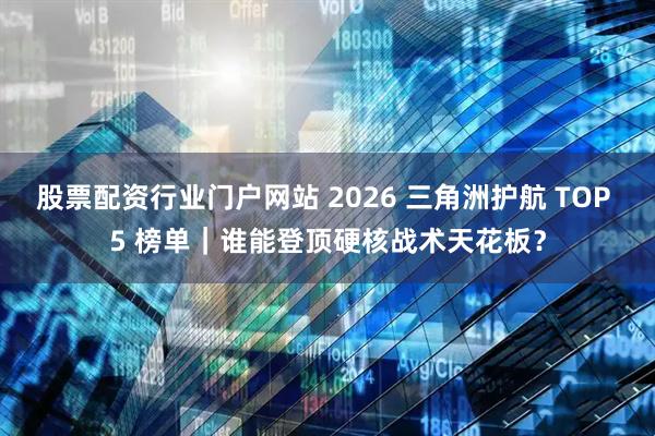 股票配资行业门户网站 2026 三角洲护航 TOP 5 榜单｜谁能登顶硬核战术天花板？