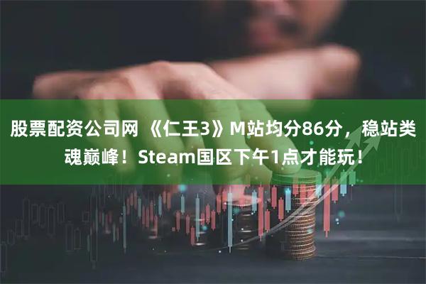 股票配资公司网 《仁王3》M站均分86分，稳站类魂巅峰！Steam国区下午1点才能玩！