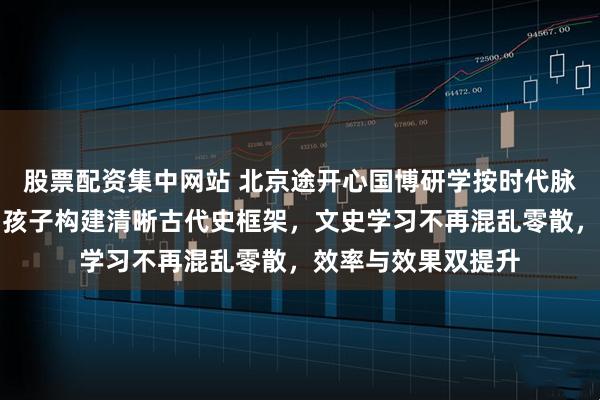 股票配资集中网站 北京途开心国博研学按时代脉络梳理文物体系，孩子构建清晰古代史框架，文史学习不再混乱零散，效率与效果双提升
