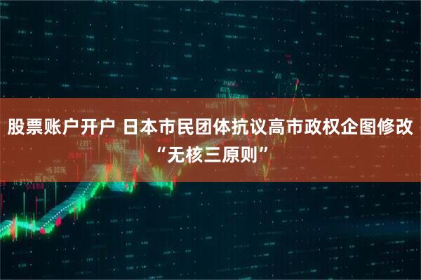 股票账户开户 日本市民团体抗议高市政权企图修改“无核三原则”