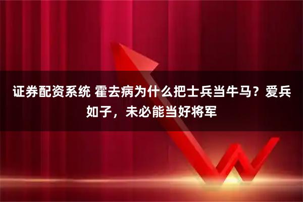 证券配资系统 霍去病为什么把士兵当牛马？爱兵如子，未必能当好将军