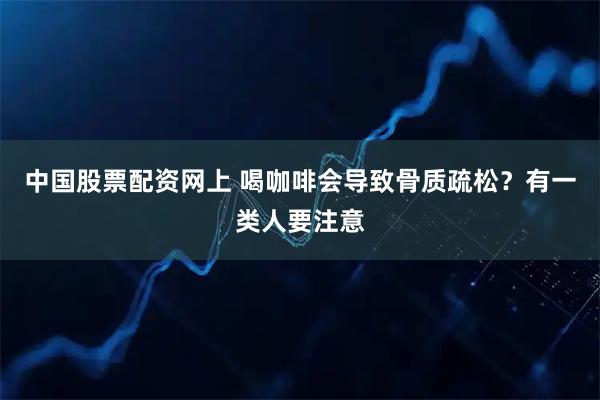 中国股票配资网上 喝咖啡会导致骨质疏松？有一类人要注意