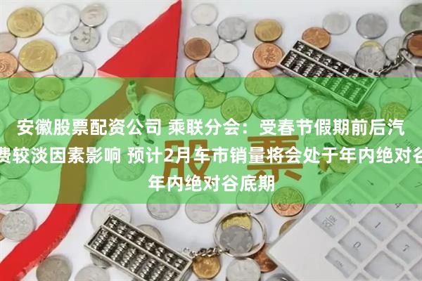 安徽股票配资公司 乘联分会：受春节假期前后汽车消费较淡因素影响 预计2月车市销量将会处于年内绝对谷底期