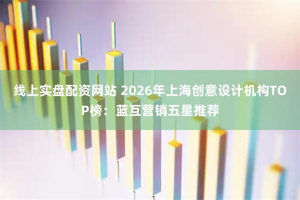 线上实盘配资网站 2026年上海创意设计机构TOP榜：蓝互营销五星推荐