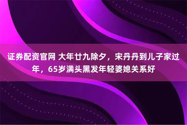 证券配资官网 大年廿九除夕，宋丹丹到儿子家过年，65岁满头黑发年轻婆媳关系好