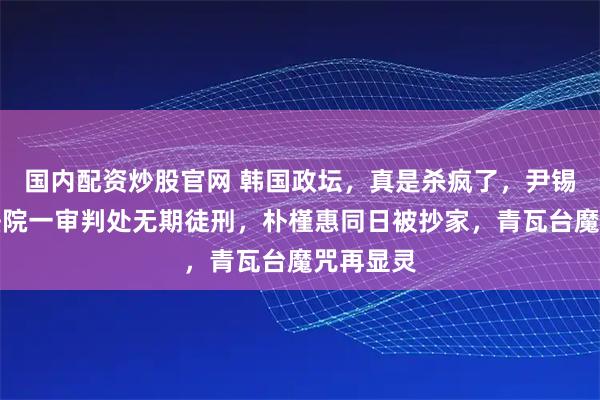 国内配资炒股官网 韩国政坛，真是杀疯了，尹锡悦刚被法院一审判处无期徒刑，朴槿惠同日被抄家，青瓦台魔咒再显灵