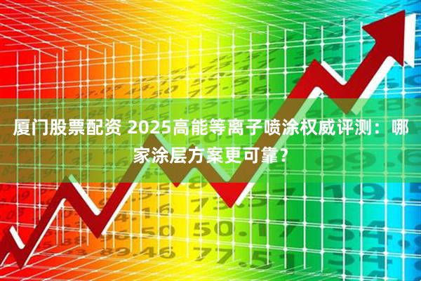 厦门股票配资 2025高能等离子喷涂权威评测：哪家涂层方案更可靠？