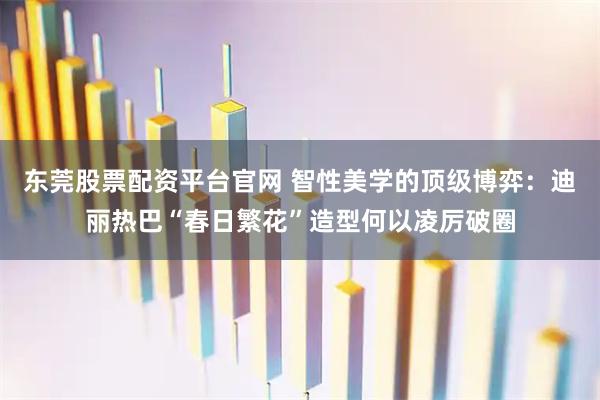东莞股票配资平台官网 智性美学的顶级博弈：迪丽热巴“春日繁花”造型何以凌厉破圈