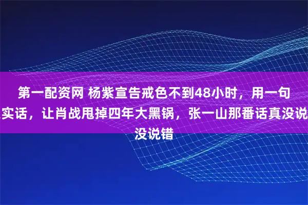 第一配资网 杨紫宣告戒色不到48小时，用一句大实话，让肖战甩掉四年大黑锅，张一山那番话真没说错