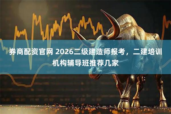 券商配资官网 2026二级建造师报考，二建培训机构辅导班推荐几家
