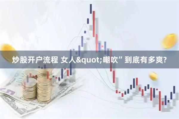 炒股开户流程 女人"嘲吹”到底有多爽?