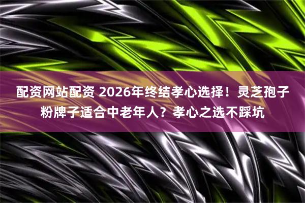 配资网站配资 2026年终结孝心选择！灵芝孢子粉牌子适合中老年人？孝心之选不踩坑