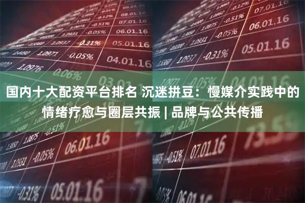 国内十大配资平台排名 沉迷拼豆：慢媒介实践中的情绪疗愈与圈层共振 | 品牌与公共传播