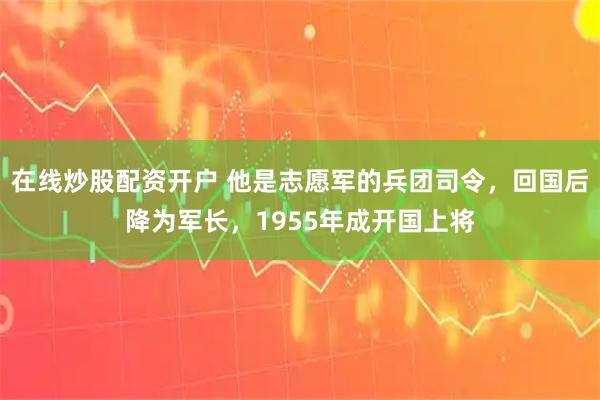 在线炒股配资开户 他是志愿军的兵团司令，回国后降为军长，1955年成开国上将