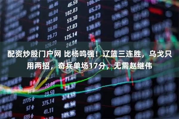 配资炒股门户网 比杨鸣强！辽篮三连胜，乌戈只用两招，奇兵单场17分，无需赵继伟