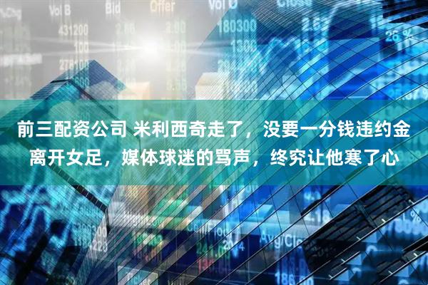 前三配资公司 米利西奇走了，没要一分钱违约金离开女足，媒体球迷的骂声，终究让他寒了心