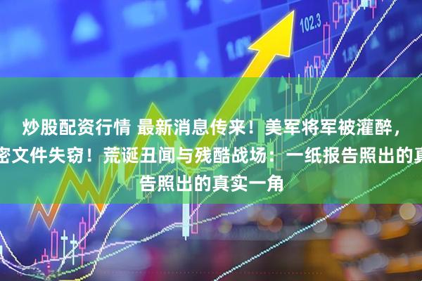 炒股配资行情 最新消息传来！美军将军被灌醉，美军机密文件失窃！荒诞丑闻与残酷战场：一纸报告照出的真实一角