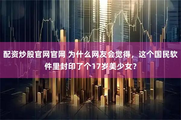 配资炒股官网官网 为什么网友会觉得，这个国民软件里封印了个17岁美少女？