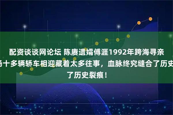 配资谈谈网论坛 陈赓遗孀傅涯1992年跨海寻亲，机场十多辆轿车相迎藏着太多往事，血脉终究缝合了历史裂痕！